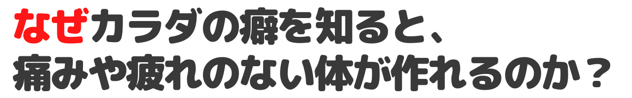 なぜカラダの癖を知ると、 痛みや疲れのない体が作れるのか？